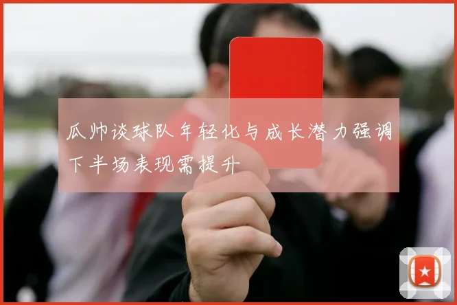 瓜帅谈球队年轻化与成长潜力强调下半场表现需提升