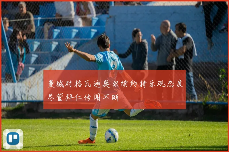 曼城对格瓦迪奥尔续约持乐观态度尽管拜仁传闻不断
