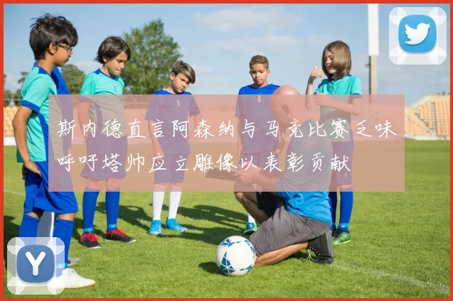 斯内德直言阿森纳与马竞比赛乏味呼吁塔帅应立雕像以表彰贡献