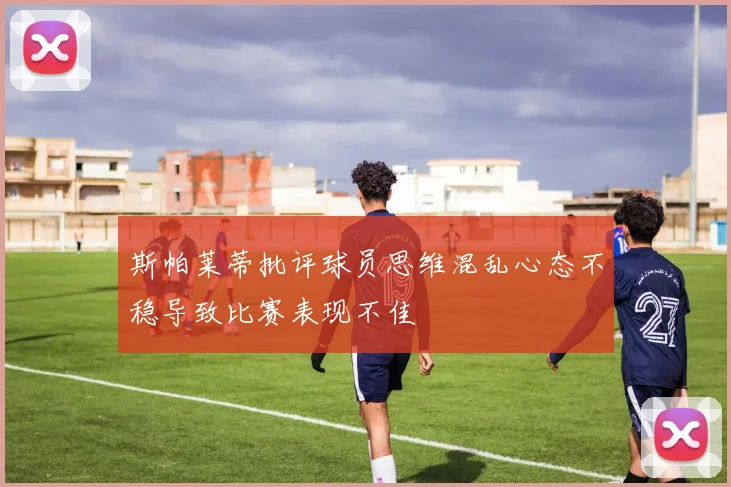 斯帕莱蒂批评球员思维混乱心态不稳导致比赛表现不佳