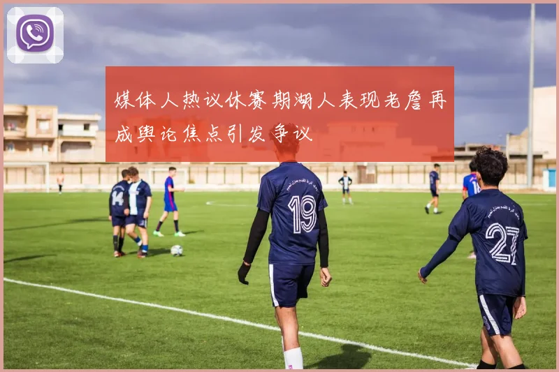 媒体人热议休赛期湖人表现老詹再成舆论焦点引发争议