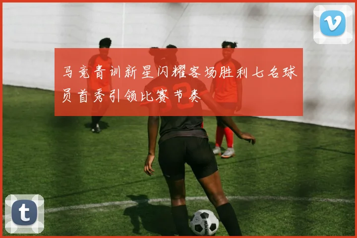 马竞青训新星闪耀客场胜利七名球员首秀引领比赛节奏