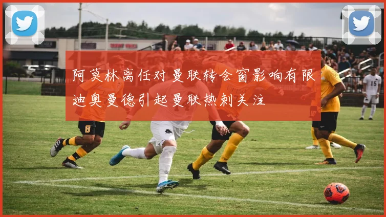 阿莫林离任对曼联转会窗影响有限迪奥曼德引起曼联热刺关注