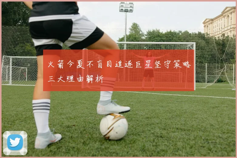 火箭今夏不盲目追逐巨星坚守策略三大理由解析