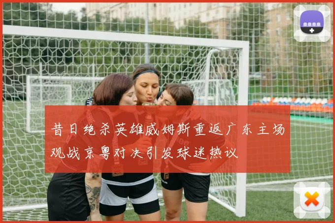 昔日绝杀英雄威姆斯重返广东主场观战京粤对决引发球迷热议