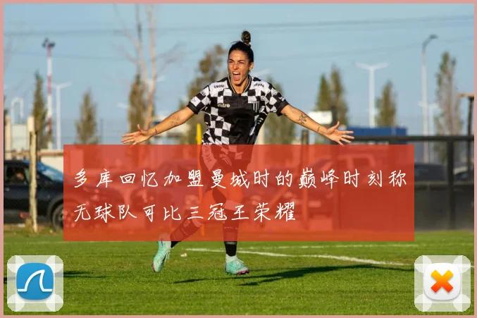 多库回忆加盟曼城时的巅峰时刻称无球队可比三冠王荣耀