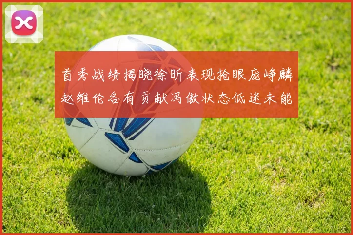 首秀战绩揭晓徐昕表现抢眼庞峥麟赵维伦各有贡献冯傲状态低迷未能得分