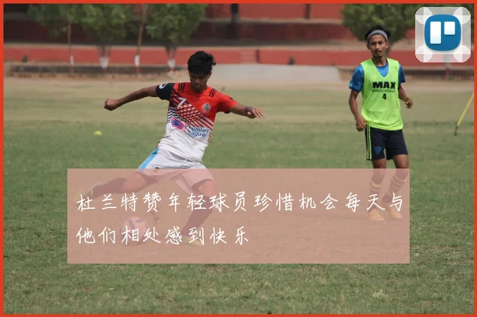杜兰特赞年轻球员珍惜机会每天与他们相处感到快乐